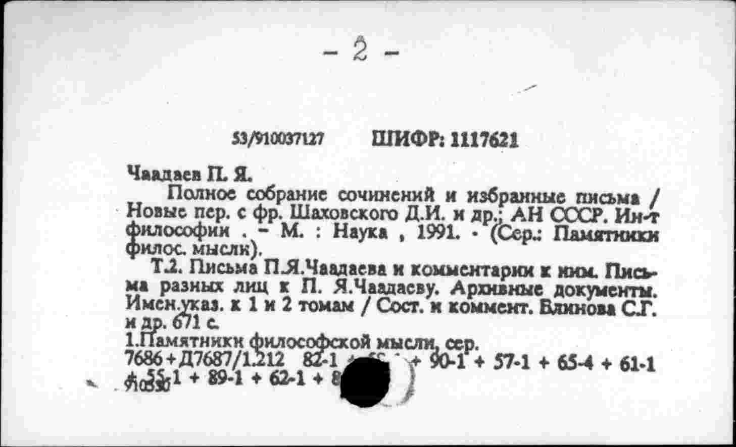 ﻿53/910037127 ШИФР: 1117621
Чаадаев ГЕ Я.
Полное собрание сочинений и избранные письма / Новые пер. с фр. Шаховского Д.И. и др.; АН СССР. Ин-т философии . - М. : Наука , 1991. • (Сери Памятники филос. мысли).
Т2. Письма ПЛ.Чаадаева и комментарии к мим. Письма разных лиц к П. Я.Чаадаеву. Архивные документы. Имснуказ, к 1 и 2 томам / Сост. и коммент. Блинова СТ. и др. 671 с
1.Памятники философской мысли, сер.
7686+Д7687/1212	.+90-1 ♦ 57-1 ♦ 65-4 ♦ 61-1
♦ 894 ♦ 62-1 ♦ аМ )